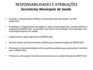 RESPONSABILIDADES E ATRIBUIÇÕES
                Secretarias Municipais de Saúde

•   Garantir a inclusão desta Política no Plano Municipal de Saúde e no PPA
    respectivo;

•   Estabelecer e implementar estratégias e ações de planejamento, monitoramento e
    avaliação da PNEPS-SUS construídas com atores da sociedade civil implicados com
    a Educação Popular em Saúde;

•   Implementar o plano operativo da PNEPS-SUS;

•   Garantir fontes de financiamento solidário para implementação da PNEPS-SUS;

•   Promover a intersetorialidade entre as políticas públicas que apresentam interface
    com a PNEPS-SUS;

•   Promover a articulação intrasetorial permanente para a implementação da PNEPS-SUS.
 