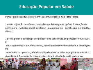 Educação Popular em Saúde

Pensar projetos educativos “com” as comunidades e não “para” elas;

...uma conjunção de saberes, vivências e práticas que se opõem à situação de
opressão e exclusão social existente, apostando na construção do inédito
viável;

...práxis político-pedagógica orientadora da construção de processos educativos
e
 de trabalho social emancipatórios, intencionalmente direcionada à promoção
da
 autonomia das pessoas, à horizontalidade entre os saberes populares e técnico
científicos, à formação da consciência crítica, à cidadania participativa, ao
respeito às diversas formas de vida, à superação das desigualdades sociais e de
todas as formas de discriminação, violência e opressão.
 