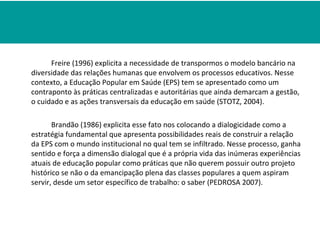 Freire (1996) explicita a necessidade de transpormos o modelo bancário na
diversidade das relações humanas que envolvem os processos educativos. Nesse
contexto, a Educação Popular em Saúde (EPS) tem se apresentado como um
contraponto às práticas centralizadas e autoritárias que ainda demarcam a gestão,
o cuidado e as ações transversais da educação em saúde (STOTZ, 2004).

       Brandão (1986) explicita esse fato nos colocando a dialogicidade como a
estratégia fundamental que apresenta possibilidades reais de construir a relação
da EPS com o mundo institucional no qual tem se infiltrado. Nesse processo, ganha
sentido e força a dimensão dialogal que é a própria vida das inúmeras experiências
atuais de educação popular como práticas que não querem possuir outro projeto
histórico se não o da emancipação plena das classes populares a quem aspiram
servir, desde um setor específico de trabalho: o saber (PEDROSA 2007).
 
