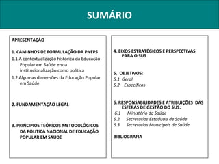 SUMÁRIO

APRESENTAÇÃO

1. CAMINHOS DE FORMULAÇÃO DA PNEPS             4. EIXOS ESTRATÉGICOS E PERSPECTIVAS
                                                    PARA O SUS
1.1 A contextualização histórica da Educação
    Popular em Saúde e sua
    institucionalização como política
                                               5. OBJETIVOS:
1.2 Algumas dimensões da Educação Popular      5.1 Geral
    em Saúde                                   5.2 Específicos


2. FUNDAMENTAÇÃO LEGAL                         6. RESPONSABILIDADES E ATRIBUIÇÕES DAS
                                                   ESFERAS DE GESTÃO DO SUS:
                                               6.1 Ministério da Saúde
                                               6.2 Secretarias Estaduais de Saúde
3. PRINCIPIOS TEÓRICOS METODOLÓGICOS           6.3 Secretarias Municipais de Saúde
    DA POLITICA NACIONAL DE EDUCAÇÃO
    POPULAR EM SAÚDE                           BIBLIOGRAFIA
 