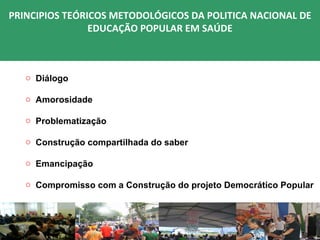 PRINCIPIOS TEÓRICOS METODOLÓGICOS DA POLITICA NACIONAL DE
                EDUCAÇÃO POPULAR EM SAÚDE



   o Diálogo

   o Amorosidade

   o Problematização

   o Construção compartilhada do saber

   o Emancipação

   o Compromisso com a Construção do projeto Democrático Popular
 