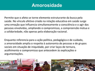 Amorosidade

Permite que o afeto se torne elemento estruturante da busca pela
saúde. No vínculo afetivo criado na relação educativa em saúde surge
uma emoção que influencia simultaneamente a consciência e o agir das
pessoas envolvidas, ampliando o compromisso, a compreensão mútua e
a solidariedade, não apenas pela elaboração racional.

Enquanto referencia para a ação política, pedagógica e de cuidado,
a amorosidade amplia o respeito à autonomia de pessoas e de grupos
sociais em situação de iniquidade, por criar laços de ternura,
acolhimento e compromisso que antecedem às explicações e
argumentações.
 