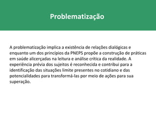 Problematização


A problematização implica a existência de relações dialógicas e
enquanto um dos princípios da PNEPS propõe a construção de práticas
em saúde alicerçadas na leitura e análise crítica da realidade. A
experiência prévia dos sujeitos é reconhecida e contribui para a
identificação das situações limite presentes no cotidiano e das
potencialidades para transformá-las por meio de ações para sua
superação.
 