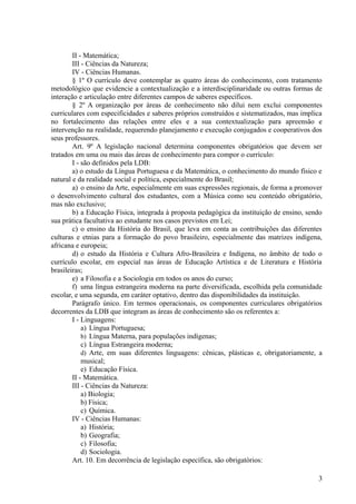 II - Matemática;
III - Ciências da Natureza;
IV - Ciências Humanas.
§ 1º O currículo deve contemplar as quatro áreas do conhecimento, com tratamento
metodológico que evidencie a contextualização e a interdisciplinaridade ou outras formas de
interação e articulação entre diferentes campos de saberes específicos.
§ 2º A organização por áreas de conhecimento não dilui nem exclui componentes
curriculares com especificidades e saberes próprios construídos e sistematizados, mas implica
no fortalecimento das relações entre eles e a sua contextualização para apreensão e
intervenção na realidade, requerendo planejamento e execução conjugados e cooperativos dos
seus professores.
Art. 9º A legislação nacional determina componentes obrigatórios que devem ser
tratados em uma ou mais das áreas de conhecimento para compor o currículo:
I - são definidos pela LDB:
a) o estudo da Língua Portuguesa e da Matemática, o conhecimento do mundo físico e
natural e da realidade social e política, especialmente do Brasil;
a) o ensino da Arte, especialmente em suas expressões regionais, de forma a promover
o desenvolvimento cultural dos estudantes, com a Música como seu conteúdo obrigatório,
mas não exclusivo;
b) a Educação Física, integrada à proposta pedagógica da instituição de ensino, sendo
sua prática facultativa ao estudante nos casos previstos em Lei;
c) o ensino da História do Brasil, que leva em conta as contribuições das diferentes
culturas e etnias para a formação do povo brasileiro, especialmente das matrizes indígena,
africana e europeia;
d) o estudo da História e Cultura Afro-Brasileira e Indígena, no âmbito de todo o
currículo escolar, em especial nas áreas de Educação Artística e de Literatura e História
brasileiras;
e) a Filosofia e a Sociologia em todos os anos do curso;
f) uma língua estrangeira moderna na parte diversificada, escolhida pela comunidade
escolar, e uma segunda, em caráter optativo, dentro das disponibilidades da instituição.
Parágrafo único. Em termos operacionais, os componentes curriculares obrigatórios
decorrentes da LDB que integram as áreas de conhecimento são os referentes a:
I - Linguagens:
a) Língua Portuguesa;
b) Língua Materna, para populações indígenas;
c) Língua Estrangeira moderna;
d) Arte, em suas diferentes linguagens: cênicas, plásticas e, obrigatoriamente, a
musical;
e) Educação Física.
II - Matemática.
III - Ciências da Natureza:
a) Biologia;
b) Física;
c) Química.
IV - Ciências Humanas:
a) História;
b) Geografia;
c) Filosofia;
d) Sociologia.
Art. 10. Em decorrência de legislação específica, são obrigatórios:
3
 