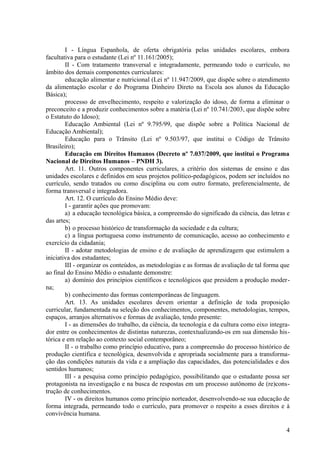 I - Língua Espanhola, de oferta obrigatória pelas unidades escolares, embora
facultativa para o estudante (Lei nº 11.161/2005);
II - Com tratamento transversal e integradamente, permeando todo o currículo, no
âmbito dos demais componentes curriculares:
educação alimentar e nutricional (Lei nº 11.947/2009, que dispõe sobre o atendimento
da alimentação escolar e do Programa Dinheiro Direto na Escola aos alunos da Educação
Básica);
processo de envelhecimento, respeito e valorização do idoso, de forma a eliminar o
preconceito e a produzir conhecimentos sobre a matéria (Lei nº 10.741/2003, que dispõe sobre
o Estatuto do Idoso);
Educação Ambiental (Lei nº 9.795/99, que dispõe sobre a Política Nacional de
Educação Ambiental);
Educação para o Trânsito (Lei nº 9.503/97, que institui o Código de Trânsito
Brasileiro);
Educação em Direitos Humanos (Decreto nº 7.037/2009, que institui o Programa
Nacional de Direitos Humanos – PNDH 3).
Art. 11. Outros componentes curriculares, a critério dos sistemas de ensino e das
unidades escolares e definidos em seus projetos político-pedagógicos, podem ser incluídos no
currículo, sendo tratados ou como disciplina ou com outro formato, preferencialmente, de
forma transversal e integradora.
Art. 12. O currículo do Ensino Médio deve:
I - garantir ações que promovam:
a) a educação tecnológica básica, a compreensão do significado da ciência, das letras e
das artes;
b) o processo histórico de transformação da sociedade e da cultura;
c) a língua portuguesa como instrumento de comunicação, acesso ao conhecimento e
exercício da cidadania;
II - adotar metodologias de ensino e de avaliação de aprendizagem que estimulem a
iniciativa dos estudantes;
III - organizar os conteúdos, as metodologias e as formas de avaliação de tal forma que
ao final do Ensino Médio o estudante demonstre:
a) domínio dos princípios científicos e tecnológicos que presidem a produção moder-
na;
b) conhecimento das formas contemporâneas de linguagem.
Art. 13. As unidades escolares devem orientar a definição de toda proposição
curricular, fundamentada na seleção dos conhecimentos, componentes, metodologias, tempos,
espaços, arranjos alternativos e formas de avaliação, tendo presente:
I - as dimensões do trabalho, da ciência, da tecnologia e da cultura como eixo integra-
dor entre os conhecimentos de distintas naturezas, contextualizando-os em sua dimensão his-
tórica e em relação ao contexto social contemporâneo;
II - o trabalho como princípio educativo, para a compreensão do processo histórico de
produção científica e tecnológica, desenvolvida e apropriada socialmente para a transforma-
ção das condições naturais da vida e a ampliação das capacidades, das potencialidades e dos
sentidos humanos;
III - a pesquisa como princípio pedagógico, possibilitando que o estudante possa ser
protagonista na investigação e na busca de respostas em um processo autônomo de (re)cons-
trução de conhecimentos.
IV - os direitos humanos como princípio norteador, desenvolvendo-se sua educação de
forma integrada, permeando todo o currículo, para promover o respeito a esses direitos e à
convivência humana.
4
 