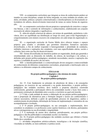VIII - os componentes curriculares que integram as áreas de conhecimento podem ser
tratados ou como disciplinas, sempre de forma integrada, ou como unidades de estudos, mó-
dulos, atividades, práticas e projetos contextualizados e interdisciplinares ou diversamente ar-
ticuladores de saberes, desenvolvimento transversal de temas ou outras formas de organiza-
ção;
IX - os componentes curriculares devem propiciar a apropriação de conceitos e catego-
rias básicas, e não o acúmulo de informações e conhecimentos, estabelecendo um conjunto
necessário de saberes integrados e significativos;
X - além de seleção criteriosa de saberes, em termos de quantidade, pertinência e rele-
vância, deve ser equilibrada sua distribuição ao longo do curso, para evitar fragmentação e
congestionamento com número excessivo de componentes em cada tempo da organização es-
colar;
XI - a organização curricular do Ensino Médio deve oferecer tempos e espaços
próprios para estudos e atividades que permitam itinerários formativos opcionais
diversificados, a fim de melhor responder à heterogeneidade e pluralidade de condições,
múltiplos interesses e aspirações dos estudantes, com suas especificidades etárias, sociais e
culturais, bem como sua fase de desenvolvimento;
XII - formas diversificadas de itinerários podem ser organizadas, desde que garantida a
simultaneidade entre as dimensões do trabalho, da ciência, da tecnologia e da cultura, e
definidas pelo projeto político-pedagógico, atendendo necessidades, anseios e aspirações dos
sujeitos e a realidade da escola e do seu meio;
XIII - a interdisciplinaridade e a contextualização devem assegurar a transversalidade
do conhecimento de diferentes componentes curriculares, propiciando a interlocução entre os
saberes e os diferentes campos do conhecimento.
TÍTULO III
Do projeto político-pedagógico e dos sistemas de ensino
Capítulo I
Do projeto político-pedagógico
Art. 15. Com fundamento no princípio do pluralismo de ideias e de concepções
pedagógicas, no exercício de sua autonomia e na gestão democrática, o projeto político-
pedagógico das unidades escolares, deve traduzir a proposta educativa construída
coletivamente, garantida a participação efetiva da comunidade escolar e local, bem como a
permanente construção da identidade entre a escola e o território no qual está inserida.
§ 1º Cabe a cada unidade de ensino a elaboração do seu projeto político-pedagógico,
com a proposição de alternativas para a formação integral e acesso aos conhecimentos e
saberes necessários, definido a partir de aprofundado processo de diagnóstico, análise e
estabelecimento de prioridades, delimitação de formas de implementação e sistemática de seu
acompanhamento e avaliação.
§ 2º O projeto político-pedagógico, na sua concepção e implementação, deve
considerar os estudantes e os professores como sujeitos históricos e de direitos, participantes
ativos e protagonistas na sua diversidade e singularidade.
§ 3º A instituição de ensino deve atualizar, periodicamente, seu projeto político-
pedagógico e dar-lhe publicidade à comunidade escolar e às famílias.
Art. 16. O projeto político-pedagógico das unidades escolares que ofertam o Ensino
Médio deve considerar:
I - atividades integradoras artístico-culturais, tecnológicas e de iniciação científica,
vinculadas ao trabalho, ao meio ambiente e à prática social;
6
 