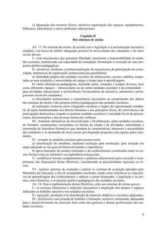 c) adequação dos recursos físicos, inclusive organização dos espaços, equipamentos,
biblioteca, laboratórios e outros ambientes educacionais.
Capítulo II
Dos sistemas de ensino
Art. 17. Os sistemas de ensino, de acordo com a legislação e a normatização nacional e
estadual, e na busca da melhor adequação possível às necessidades dos estudantes e do meio
social, devem:
I - criar mecanismos que garantam liberdade, autonomia e responsabilidade às unida-
des escolares, fortalecendo sua capacidade de concepção, formulação e execução de suas pro-
postas político-pedagógicas;
II - promover, mediante a institucionalização de mecanismos de participação da comu-
nidade, alternativas de organização institucional que possibilitem:
a) identidade própria das unidades escolares de adolescentes, jovens e adultos, respei-
tadas as suas condições e necessidades de espaço e tempo para a aprendizagem;
b) várias alternativas pedagógicas, incluindo ações, situações e tempos diversos, bem
como diferentes espaços – intraescolares ou de outras unidades escolares e da comunidade –
para atividades educacionais e socioculturais favorecedoras de iniciativa, autonomia e prota-
gonismo social dos estudantes;
c) articulações institucionais e comunitárias necessárias ao cumprimento dos planos
dos sistemas de ensino e dos projetos político-pedagógicos das unidades escolares;
d) realização, inclusive pelos colegiados escolares e órgãos de representação estudan-
til, de ações fundamentadas nos direitos humanos e nos princípios éticos, de convivência e de
participação democrática visando a construir unidades escolares e sociedade livres de precon-
ceitos, discriminações e das diversas formas de violência.
III - fomentar alternativas de diversificação e flexibilização, pelas unidades escolares,
de formatos, componentes curriculares ou formas de estudo e de atividades, estimulando a
construção de itinerários formativos que atendam às características, interesses e necessidades
dos estudantes e às demandas do meio social, privilegiando propostas com opções pelos estu-
dantes.
IV - orientar as unidades escolares para promoverem:
a) classificação do estudante, mediante avaliação pela instituição, para inserção em
etapa adequada ao seu grau de desenvolvimento e experiência;
b) aproveitamento de estudos realizados e de conhecimentos constituídos tanto no en-
sino formal como no informal e na experiência extraescolar;
V - estabelecer normas complementares e políticas educacionais para execução e cum-
primento das disposições destas Diretrizes, considerando as peculiaridades regionais ou lo-
cais;
VI - instituir sistemas de avaliação e utilizar os sistemas de avaliação operados pelo
Ministério da Educação, a fim de acompanhar resultados, tendo como referência as expectati-
vas de aprendizagem dos conhecimentos e saberes a serem alcançados, a legislação e as nor-
mas, estas Diretrizes, e os projetos político-pedagógicos das unidades escolares.
Art. 18. Para a implementação destas Diretrizes, cabe aos sistemas de ensino prover:
I - os recursos financeiros e materiais necessários à ampliação dos tempos e espaços
dedicados ao trabalho educativo nas unidades escolares;
II - aquisição, produção e/ou distribuição de materiais didáticos e escolares adequados;
III - professores com jornada de trabalho e formação, inclusive continuada, adequadas
para o desenvolvimento do currículo, bem como dos gestores e demais profissionais das uni-
dades escolares;
8
 