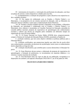 IV - instrumentos de incentivo e valorização dos profissionais da educação, com base
em planos de carreira e outros dispositivos voltados para esse fim;
V - acompanhamento e avaliação dos programas e ações educativas nas respectivas re-
des e unidades escolares.
Art. 19. Em regime de colaboração com os Estados, o Distrito Federal e os
Municípios, e na perspectiva de um sistema nacional de educação, cabe ao Ministério da
Educação oferecer subsídios e apoio para a implementação destas Diretrizes.
Art. 20. Visando a alcançar unidade nacional, respeitadas as diversidades, o Ministério
da Educação, em articulação e colaboração com os Estados, o Distrito Federal e os
Municípios, deve elaborar e encaminhar ao Conselho Nacional de Educação, precedida de
consulta pública nacional, proposta de expectativas de aprendizagem dos conhecimentos
escolares e saberes que devem ser atingidos pelos estudantes em diferentes tempos de
organização do curso de Ensino Médio.
Art. 21. O Exame Nacional do Ensino Médio (ENEM) deve, progressivamente,
compor o Sistema de Avaliação da Educação Básica (SAEB), assumindo as funções de:
I - avaliação sistêmica, que tem como objetivo subsidiar as políticas públicas para a
Educação Básica;
II - avaliação certificadora, que proporciona àqueles que estão fora da escola aferir
seus conhecimentos construídos em processo de escolarização, assim como os conhecimentos
tácitos adquiridos ao longo da vida;
III - avaliação classificatória, que contribui para o acesso democrático à Educação Su-
perior.
Art. 22. Estas Diretrizes devem nortear a elaboração da proposta de expectativas de
aprendizagem, a formação de professores, os investimentos em materiais didáticos e os
sistemas e exames nacionais de avaliação.
Art. 23. Esta Resolução entra em vigor na data de sua publicação, revogando-se as
disposições em contrário, em especial a Resolução CNE/CEB nº 3, de 26 de junho de 1998.
FRANCISCO APARECIDO CORDÃO
9
 