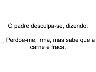 O padre desculpa-se, dizendo: _ Perdoe-me, irmã, mas sabe que a carne é fraca. 