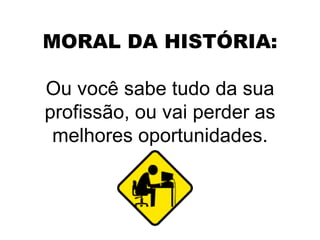 MORAL DA HISTÓRIA: Ou você sabe tudo da sua profissão, ou vai perder as melhores oportunidades. 