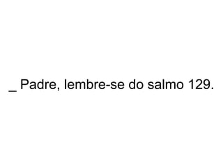 _ Padre, lembre-se do salmo 129. 