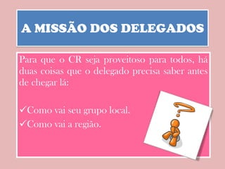 A MISSÃO DOS DELEGADOS Para que o CR seja proveitoso para todos, há duas coisas que o delegado precisa saber antes de chegar lá: Como vai seu grupo local.  Como vai a região. 
