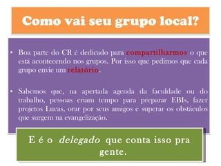 Como vai seu grupo local? Boa parte do CR é dedicado para  compartilharmos  o que está acontecendo nos grupos. Por isso que pedimos que cada grupo envie um  relatório .  Sabemos que, na apertada agenda da faculdade ou do trabalho, pessoas criam tempo para preparar EBIs, fazer projetos Lucas, orar por seus amigos e superar os obstáculos que surgem na evangelização.  E é o  delegado  que conta isso pra gente. 