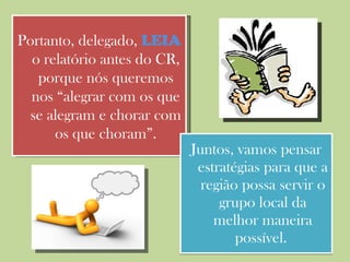Juntos, vamos pensar estratégias para que a região possa servir o grupo local da melhor maneira possível.  Portanto, delegado,  LEIA  o relatório antes do CR, porque nós queremos nos “alegrar com os que se alegram e chorar com os que choram”. 