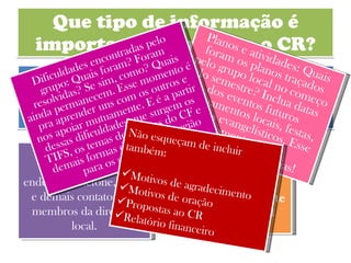 Que tipo de informação é importante levar para o CR? A convocação do CR mostra em detalhes alguns pontos que precisam estar presentes no relatório. Mas vamos ressaltar aqui os pontos principais: Informações sobre a diretoria: Nome, endereço, telefone, email e demais contatos dos membros da diretoria local. A estrutura do grupo: Quantos integrantes aproximadamente? Qual a atual situação do grupo? Planos e atividades: Quais foram os planos traçados pelo grupo local no começo do semestre? Inclua datas dos eventos futuros (treinamentos locais, festas, eventos evangelísticos. Esse momento é pra compartilharmos idéias! Dificuldades encontradas pelo grupo: Quais foram? Foram resolvidas? Se sim, como? Quais ainda permanecem. Esse momento é pra aprender uns com os outros e nos apoiar mutuamente. E é a partir dessas dificuldades que surgem os TIFS, os temas de oficinas do CF e demais formas de apoio da região para os grupos locais. Não esqueçam de incluir também: Motivos de agradecimento Motivos de oração Propostas ao CR Relatório financeiro 