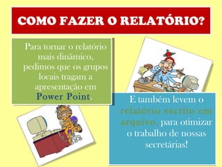 COMO FAZER O RELATÓRIO? E também levem o  relatório escrito em arquivo ,  para otimizar o trabalho de nossas secretárias! Para tornar o relatório mais dinâmico, pedimos que os grupos locais tragam a apresentação em  Power Point .  
