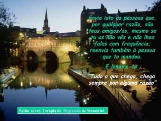 Envia isto às pessoas que, por qualquer razão, são teus amigos/as, mesmo se tu as não vês e não lhes falas com frequência; reenvia também à pessoa que to mandou. E lembra-te : “ T udo o que chega, chega  sempre por alguma razão” Saiba  sobre: Terapia de  Regressão  de Memória! 