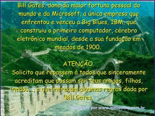 Bill Gates, dono da maior fortuna pessoal do mundo e da Microsoft, a única empresa que enfrentou e venceu a Big Blues, IBM, que construiu o primeiro computador, cérebro eletrônico mundial, desde a sua fundação em meados de 1900.  ATENÇÃO  Solicito que repassem à todos que sinceramente acreditam que possam ser teus amigos, filhos, irmãos..., e que mereçam algumas regras dada por Bill Gates. Divulgado por www. meusonho .com. br 