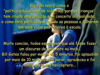 Ele fala sobre como a  "política educacional de vida fácil para as crianças"  tem criado uma geração sem conceito da realidade,  e como esta política tem levado as pessoas a falharem em suas vidas posteriores à escola. Muito conciso, todos esperavam que ele fosse fazer um discurso de uma hora ou mais... Bill Gates falou por menos de 5 minutos, foi aplaudido por mais de 10 minutos sem parar, agradeceu e foi embora em seu helicóptero... 