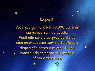Regra 3  Você não ganhará R$ 20.000 por mês assim que sair da escola. Você não será vice-presidente de uma empresa com carro e telefone à disposição antes que você tenha conseguido comprar seu próprio carro e telefone. 