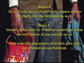 Regra 4  Se você acha seu professor rude, espere até ter um Chefe. Ele não terá pena de você. Regra 5  Vender jornal velho ou trabalhar durante as férias não está abaixo da sua posição social. Seus avós têm uma palavra diferente para isso: eles chamam de oportunidade. 