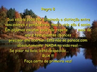 Regra 8  Sua escola pode ter eliminado a distinção entre vencedores e perdedores, mas a vida não é assim. Em algumas escolas você não repete  mais de ano e tem quantas chances precisar até acertar. Isto não se parece com absolutamente  NADA na vida real. Se pisar na bola, está despedido...  RUA !!! Faça certo da primeira vez! 