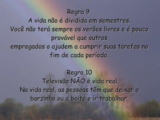 Regra 9  A vida não é dividida em semestres. Você não terá sempre os verões livres e é pouco provável que outros empregados o ajudem a cumprir suas tarefas no fim de cada período. Regra 10  Televisão NÃO é vida real. Na vida real, as pessoas têm que deixar o barzinho ou a boite e ir trabalhar. 