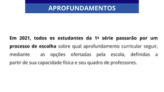 Em 2021, todos os estudantes da 1ª série passarão por um
processo de escolha sobre qual aprofundamento curricular seguir,
mediante as opções ofertadas pela escola, definidas a
partir de sua capacidade física e seu quadro de professores.
APROFUNDAMENTOS
 