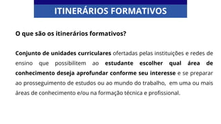O que são os itinerários formativos?
Conjunto de unidades curriculares ofertadas pelas instituições e redes de
ensino que possibilitem ao estudante escolher qual área de
conhecimento deseja aprofundar conforme seu interesse e se preparar
ao prosseguimento de estudos ou ao mundo do trabalho, em uma ou mais
áreas de conhecimento e/ou na formação técnica e profissional.
ITINERÁRIOS FORMATIVOS
 