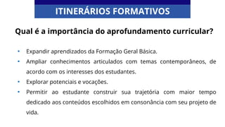 Qual é a importância do aprofundamento curricular?
• Expandir aprendizados da Formação Geral Básica.
• Ampliar conhecimentos articulados com temas contemporâneos, de
acordo com os interesses dos estudantes.
• Explorar potenciais e vocações.
• Permitir ao estudante construir sua trajetória com maior tempo
dedicado aos conteúdos escolhidos em consonância com seu projeto de
vida.
ITINERÁRIOS FORMATIVOS
 