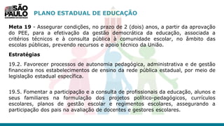 PLANO ESTADUAL DE EDUCAÇÃO
Meta 19 - Assegurar condições, no prazo de 2 (dois) anos, a partir da aprovação
do PEE, para a efetivação da gestão democrática da educação, associada a
critérios técnicos e à consulta pública à comunidade escolar, no âmbito das
escolas públicas, prevendo recursos e apoio técnico da União.
Estratégias
19.2. Favorecer processos de autonomia pedagógica, administrativa e de gestão
financeira nos estabelecimentos de ensino da rede pública estadual, por meio de
legislação estadual específica.
19.5. Fomentar a participação e a consulta de profissionais da educação, alunos e
seus familiares na formulação dos projetos político-pedagógicos, currículos
escolares, planos de gestão escolar e regimentos escolares, assegurando a
participação dos pais na avaliação de docentes e gestores escolares.
 