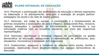 PLANO ESTADUAL DE EDUCAÇÃO
19.6. Promover a participação dos profissionais da educação e demais segmentos
na elaboração e no planejamento, execução e avaliação do projeto político-
pedagógico da escola e da rede de ensino pública.
19.7. Estimular, em todas as escolas, a constituição e o fortalecimento de
grêmios estudantis e associações de pais e mestres, assegurando-lhes, inclusive,
espaços adequados e condições de funcionamento e fomentando a sua
articulação orgânica com os conselhos escolares, por meio das respectivas
representações.
19.8. Estimular, aperfeiçoar e fortalecer espaços de participação na gestão
democrática da educação, assegurando a representação de professores, pais,
estudantes, funcionários e sociedade civil organizada.
19.9. Implementar, assegurar e fortalecer as relações entre escola, família e
sociedade, objetivando maior desenvolvimento nos espaços democráticos de
discussão.
 