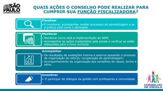 QUAIS AÇÕES O CONSELHO PODE REALIZAR PARA
CUMPRIR SUA FUNÇÃO FISCALIZADORA?
Fiscalizar
• É monitorar, acompanhar, avaliar processos de aprendizagem e se
a prática está como o planejado
Monitorar
• Monitorar como está a implementação do NEM;
• Acompanhar as ações implantadas pela escola e verificar se estão
adequadas para o novo currículo
Acompanhar
• Os resultados de avaliações interna e externa apoiando o processo
de organização do reforço, recuperação de aprendizagem;
• Acompanhamento da organização dos conselhos de classe, termo e
série;
Incentivar
• E participar de diálogos da gestão com professores e comunidade
 