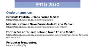 ANTES DISSO
Currículo Paulista – Etapa Ensino Médio:
https://efape.educacao.sp.gov.br/curriculopaulista/
Materiais sobre o Novo Currículo do Ensino Médio:
https://efape.educacao.sp.gov.br/curriculopaulista/ensino-medio/
Onde encontrar:
Formações anteriores sobre o Novo Ensino Médio:
https://efape.educacao.sp.gov.br/curriculopaulista/ensino-medio/materiais-de-formacao-
ensino-medio/
Perguntas frequentes:
https://bit.ly/2LAgCAg
 