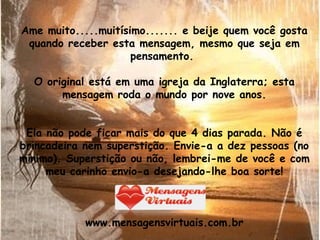 Ame muito.....muitísimo....... e beije quem você gosta quando receber esta mensagem, mesmo que seja em pensamento.  O original está em uma igreja da Inglaterra; esta mensagem roda o mundo por nove anos. Ela não pode ficar mais do que 4 dias parada. Não é brincadeira nem superstição. Envie-a a dez pessoas (no mínimo). Superstição ou não, lembrei-me de você e com meu carinho envio-a desejando-lhe boa sorte! www.mensagensvirtuais.com.br 