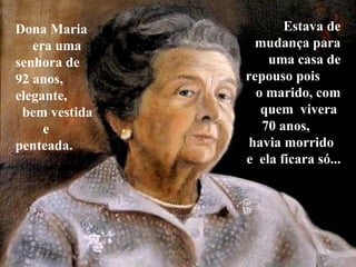 Dona Maria  era uma senhora de  92 anos, elegante,  bem vestida  e penteada.  Estava de mudança para uma casa de repouso pois  o marido, com quem  vivera  70 anos,  havia morrido  e  ela ficara só...  