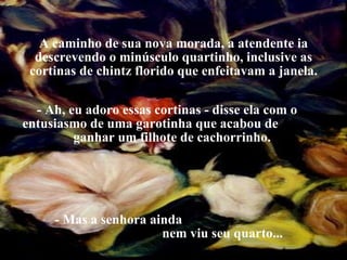 A caminho de sua nova morada, a atendente ia descrevendo o minúsculo quartinho, inclusive as cortinas de chintz florido que enfeitavam a janela. - Ah, eu adoro essas cortinas - disse ela com o  entusiasmo de uma garotinha que acabou de  ganhar um filhote de cachorrinho. - Mas a senhora ainda  nem viu seu quarto... 