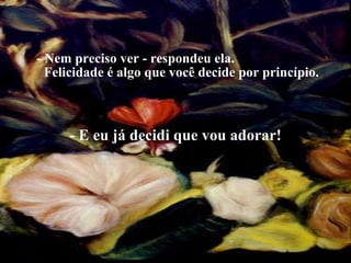 - Nem preciso ver - respondeu ela.  Felicidade é algo que você decide por princípio. - E eu já decidi que vou adorar! 