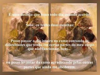 É uma decisão que tomo todo dia quando acordo. Sabe, eu tenho duas escolhas: ou posso levantar da cama agradecendo pelas outras partes que ainda me obedecem. Posso passar o dia inteiro na cama contando as dificuldades que tenho em certas partes do meu corpo que não funcionam bem...  