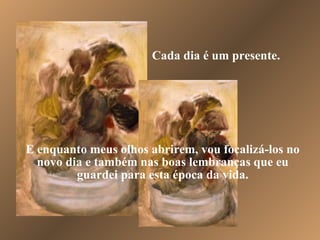 Cada dia é um presente. E enquanto meus olhos abrirem, vou focalizá-los no novo dia e também nas boas lembranças que eu guardei para esta época da vida. 