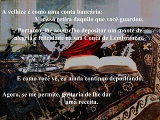 Portanto, lhe aconselho depositar um monte de alegria e felicidade na sua Conta de Lembranças.  A velhice é como uma conta bancária:  Você só retira daquilo que você guardou.  E como você vê, eu ainda continuo depositando. Agora, se me permite, gostaria de lhe dar  uma receita. 