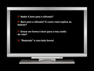 P:  Nadar é bom para a silhueta? R:  Bom para a silhueta? E como você explica as baleias? P:  Entrar em forma é bom para o meu estilo de vida? R:  "Redondo" é uma bela forma! 