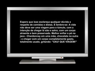 Espero que isso esclareça qualquer dúvida a respeito de comidas e dietas. E lembre-se: A vida não deve ser uma viagem para o túmulo, com a intenção de chegar lá são e salvo, com um corpo atraente e bem preservado. Melhor enfiar o pé na jaca - Chardonnay em uma mão, chocolate na outra - e chegar com um corpo completamente gasto, totalmente usado, gritando: "UAU! QUE VIAGEM!"  