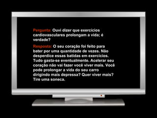 Pergunta:  Ouvi dizer que exercícios cardiovasculares prolongam a vida; é verdade? Resposta:  O seu coração foi feito para bater por uma quantidade de vezes. Não desperdice essas batidas em exercícios. Tudo gasta-se eventualmente. Acelerar seu coração não vai fazer você viver mais. Você pode prolongar a vida do seu carro dirigindo mais depressa? Quer viver mais? Tire uma soneca. 