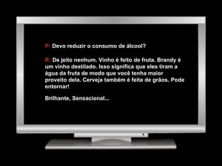 P:  Devo reduzir o consumo de álcool? R:  De jeito nenhum. Vinho é feito de fruta. Brandy é um vinho destilado. Isso significa que eles tiram a água da fruta de modo que você tenha maior proveito dela. Cerveja também é feita de grãos. Pode entornar! Brilhante, Sensacional... 