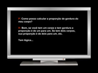 P:  Como posso calcular a proporção de gordura do meu corpo? R:  Bom, se você tem um corpo e tem gordura a proporção é de um para um. Se tem dois corpos, sua proporção é de dois para um, etc. Tem lógica... 