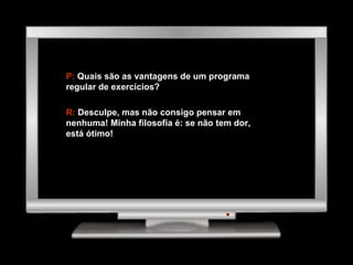P:  Quais são as vantagens de um programa regular de exercícios? R:  Desculpe, mas não consigo pensar em nenhuma! Minha filosofia é: se não tem dor, está ótimo! 