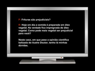 P:  Frituras são prejudiciais? R:  Hoje em dia a comida é preparada em óleo vegetal. Na verdade fica impregnada de óleo vegetal. Como pode mais vegetal ser prejudicial para você? Neste caso, em que pese a opinião científica balizada do ilustre Doutor, tenho lá minhas dúvidas. 