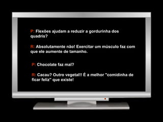 P:  Flexões ajudam a reduzir a gordurinha dos quadris? R:  Absolutamente não! Exercitar um músculo faz com que ele aumente de tamanho. P:  Chocolate faz mal? R:  Cacau? Outro vegetal!! É a melhor "comidinha de ficar feliz" que existe! 
