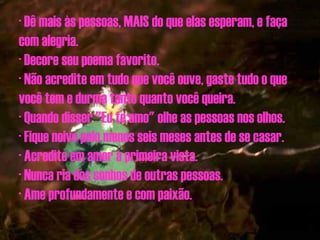· Dê mais às pessoas, MAIS do que elas esperam, e faça com alegria. · Decore seu poema favorito. · Não acredite em tudo que você ouve, gaste tudo o que você tem e durma tanto quanto você queira. · Quando disser "Eu te amo" olhe as pessoas nos olhos. · Fique noivo pelo menos seis meses antes de se casar. · Acredite em amor à primeira vista. · Nunca ria dos sonhos de outras pessoas. · Ame profundamente e com paixão. 